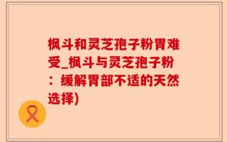 枫斗和灵芝孢子粉胃难受_枫斗与灵芝孢子粉：缓解胃部不适的天然选择)