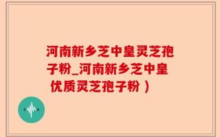 河南新乡芝中皇灵芝孢子粉_河南新乡芝中皇 优质灵芝孢子粉 )