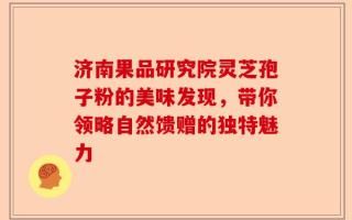 济南果品研究院灵芝孢子粉的美味发现，带你领略自然馈赠的独特魅力