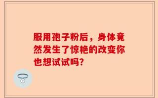 服用孢子粉后，身体竟然发生了惊艳的改变你也想试试吗？