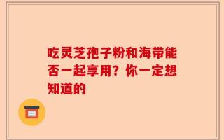 吃灵芝孢子粉和海带能否一起享用？你一定想知道的