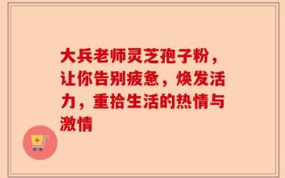 大兵老师灵芝孢子粉，让你告别疲惫，焕发活力，重拾生活的热情与激情