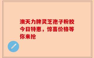 澳天力牌灵芝孢子粉胶今日特惠，惊喜价格等你来抢