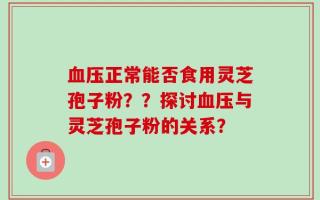 血压正常能否食用灵芝孢子粉？？探讨血压与灵芝孢子粉的关系？