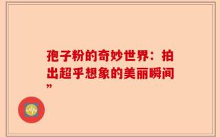 孢子粉的奇妙世界：拍出超乎想象的美丽瞬间”
