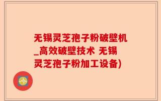 无锡灵芝孢子粉破壁机_高效破壁技术 无锡灵芝孢子粉加工设备)