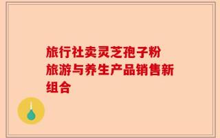 旅行社卖灵芝孢子粉 旅游与养生产品销售新组合