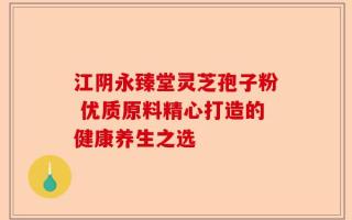 江阴永臻堂灵芝孢子粉 优质原料精心打造的健康养生之选