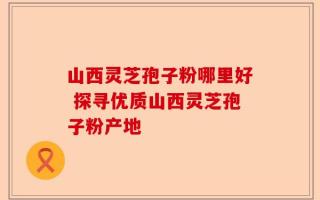 山西灵芝孢子粉哪里好 探寻优质山西灵芝孢子粉产地