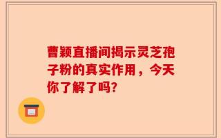 曹颖直播间揭示灵芝孢子粉的真实作用，今天你了解了吗？