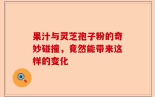 果汁与灵芝孢子粉的奇妙碰撞，竟然能带来这样的变化
