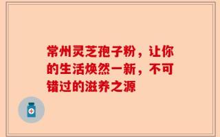 常州灵芝孢子粉，让你的生活焕然一新，不可错过的滋养之源