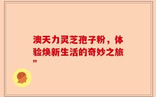 澳天力灵芝孢子粉，体验焕新生活的奇妙之旅”