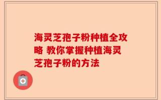 海灵芝孢子粉种植全攻略 教你掌握种植海灵芝孢子粉的方法