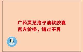 广药灵芝孢子油软胶囊官方价格，错过不再