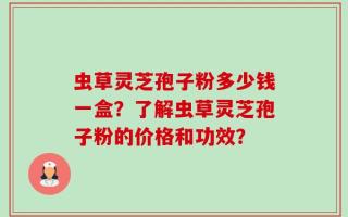虫草灵芝孢子粉多少钱一盒？了解虫草灵芝孢子粉的价格和功效？