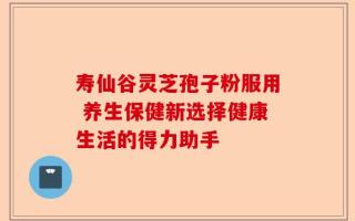 寿仙谷灵芝孢子粉服用 养生保健新选择健康生活的得力助手