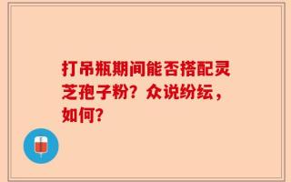 打吊瓶期间能否搭配灵芝孢子粉？众说纷纭，如何？