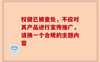 权健已被查处，不应对其产品进行宣传推广，请换一个合规的主题内容