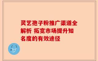 灵艺孢子粉推广渠道全解析 拓宽市场提升知名度的有效途径