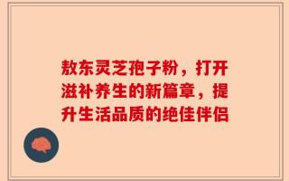敖东灵芝孢子粉，打开滋补养生的新篇章，提升生活品质的绝佳伴侣