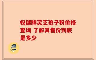 权健牌灵芝孢子粉价格查询 了解其售价到底是多少