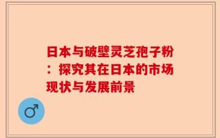 日本与破壁灵芝孢子粉：探究其在日本的市场现状与发展前景