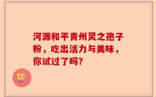 河源和平青州灵之孢子粉，吃出活力与美味，你试过了吗？