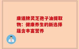 康道牌灵芝孢子油提取物：健康养生的新选择蕴含丰富营养