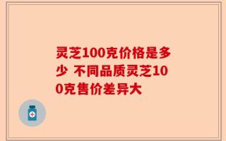 灵芝100克价格是多少 不同品质灵芝100克售价差异大