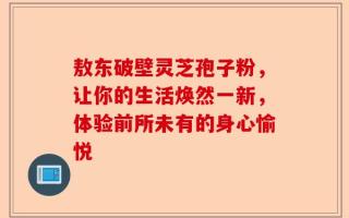 敖东破壁灵芝孢子粉，让你的生活焕然一新，体验前所未有的身心愉悦