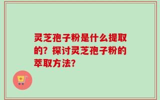 灵芝孢子粉是什么提取的？探讨灵芝孢子粉的萃取方法？