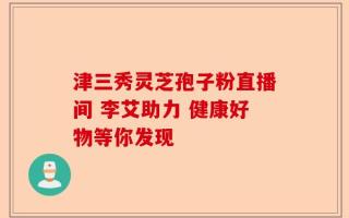 津三秀灵芝孢子粉直播间 李艾助力 健康好物等你发现