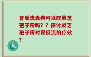 胃反流患者可以吃灵芝孢子粉吗？？探讨灵芝孢子粉对胃反流的疗效？