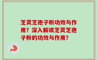 芝灵芝孢子粉功效与作用？深入解读芝灵芝孢子粉的功效与作用？