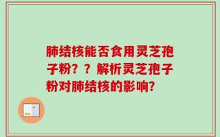 肺结核能否食用灵芝孢子粉？？解析灵芝孢子粉对肺结核的影响？