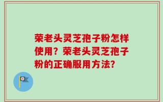 荣老头灵芝孢子粉怎样使用？荣老头灵芝孢子粉的正确服用方法？