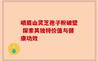 峨眉山灵芝孢子粉破壁 探索其独特价值与健康功效