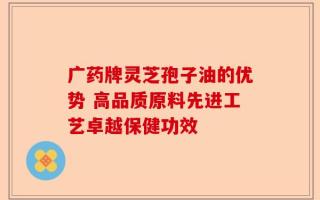 广药牌灵芝孢子油的优势 高品质原料先进工艺卓越保健功效