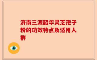 济南三源韶华灵芝孢子粉的功效特点及适用人群