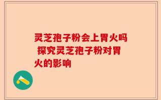 灵芝孢子粉会上胃火吗 探究灵芝孢子粉对胃火的影响