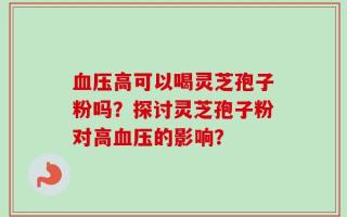 血压高可以喝灵芝孢子粉吗？探讨灵芝孢子粉对高血压的影响？