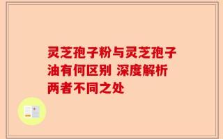 灵芝孢子粉与灵芝孢子油有何区别 深度解析两者不同之处