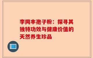 李同丰孢子粉：探寻其独特功效与健康价值的天然养生珍品