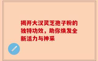 揭开大汉灵芝孢子粉的独特功效，助你焕发全新活力与神采