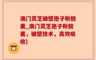 澳门灵芝破壁孢子粉胶囊_澳门灵芝孢子粉胶囊，破壁技术，高效吸收)
