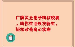 广牌灵芝孢子粉软胶囊，助你生活焕发新生，轻松改善身心状态