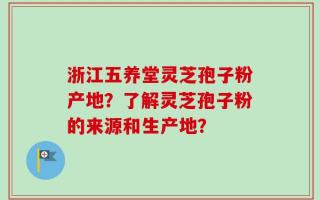 浙江五养堂灵芝孢子粉产地？了解灵芝孢子粉的来源和生产地？