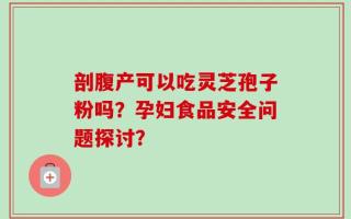 剖腹产可以吃灵芝孢子粉吗？孕妇食品安全问题探讨？