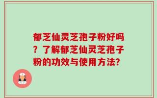 郁芝仙灵芝孢子粉好吗？了解郁芝仙灵芝孢子粉的功效与使用方法？